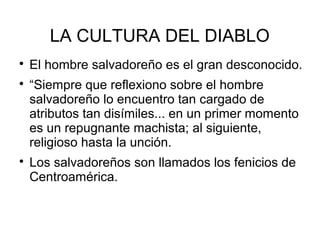 LA CULTURA DEL DIABLO

El hombre salvadoreño es el gran desconocido.

“Siempre que reflexiono sobre el hombre
salvadoreño lo encuentro tan cargado de
atributos tan disímiles... en un primer momento
es un repugnante machista; al siguiente,
religioso hasta la unción.

Los salvadoreños son llamados los fenicios de
Centroamérica.
 