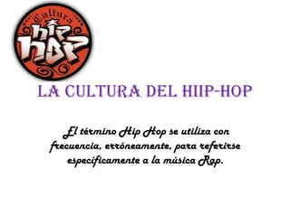 La Cultura Del Hiip-Hop
El término Hip Hop se utiliza con
frecuencia, erróneamente, para referirse
específicamente a la música Rap.
 