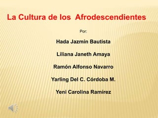 La Cultura de los Afrodescendientes
                      Por:

            Hada Jazmín Bautista

             Liliana Janeth Amaya

           Ramón Alfonso Navarro

           Yarling Del C. Córdoba M.

            Yeni Carolina Ramírez
 
