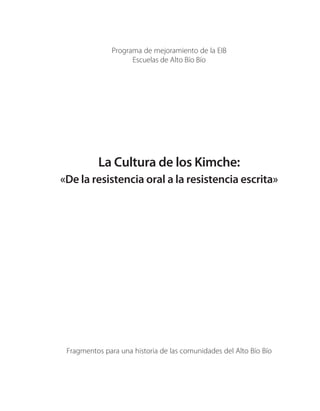 Programa de mejoramiento de la EIB
                     Escuelas de Alto Bío Bío




          La Cultura de los Kimche:
«De la resistencia oral a la resistencia escrita»




 Fragmentos para una historia de las comunidades del Alto Bío Bío
 