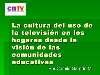 La cultur a del uso de
la televisión en los
hogar es desde la
visión de las
comunidades
educativas
         Por Camilo Garrido M.
 