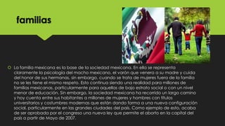 familias

 La familia mexicana es la base de la sociedad mexicana. En ella se representa
claramente la psicología del macho mexicano, el varón que venera a su madre y cuida
del honor de sus hermanas, sin embargo, cuando se trata de mujeres fuera de la familia
no se les tiene el mismo respeto. Esto continua siendo una realidad para millones de
familias mexicanas, particularmente para aquellas de bajo estrato social o con un nivel
menor de educación. Sin embargo, la sociedad mexicana ha recorrido un largo camino
y hoy cuenta entre sus habitantes a millones de mujeres y hombres con títulos
universitarios y costumbres modernas que están dando forma a una nueva configuración
social, particularmente en las grandes ciudades del país. Como ejemplo de esto, acaba
de ser aprobada por el congreso una nueva ley que permite el aborto en la capital del
país a partir de Mayo de 2007.

 