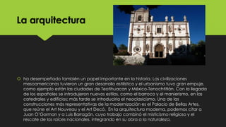 La arquitectura

 ha desempeñado también un papel importante en la historia. Las civilizaciones
mesoamericanas tuvieron un gran desarrollo estilístico y el urbanismo tuvo gran empuje,
como ejemplo están las ciudades de Teotihuacan y México-Tenochtitlán. Con la llegada
de los españoles se introdujeron nuevos estilos, como el barroco y el manierismo, en las
catedrales y edificios; más tarde se introduciría el neoclasicismo. Una de las
construcciones más representativas de la modernización es el Palacio de Bellas Artes,
que reúne el Art Nouveau y el Art Decó. En la arquitectura moderna, podemos citar a
Juan O’Gorman y a Luis Barragán, cuyo trabajo combinó el misticismo religioso y el
rescate de las raíces nacionales, integrando en su obra a la naturaleza.

 