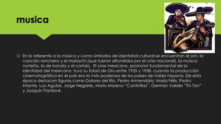 musica

 En lo referente a la música y como símbolos de identidad cultural se encuentran el son, la
canción ranchera y el mariachi (que fueron difundidos por el cine nacional), la música
norteña, la de banda y el corrido. El cine mexicano, promotor fundamental de la
identidad del mexicano, tuvo su Edad de Oro entre 1935 y 1958, cuando la producción
cinematográfica en el país era la más poderosa de los países de habla hispana. De esta
época destacan figuras como Dolores del Río, Pedro Armendáriz, María Félix, Pedro
Infante, Luis Aguilar, Jorge Negrete, Mario Moreno “Cantinflas”, Germán Valdés “Tin Tan”
y Joaquín Pardavé.

 