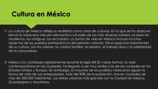 Cultura en México
 La cultura de México refleja su realidad como crisol de culturas. En lo que se ha dado en
llamar lo mexicano influyen elementos culturales de las más diversas índoles: ya sean los
modernos, los antiguos, los reciclados. La forma de vida en México incluye muchos
aspectos de los pueblos prehispánicos del período colonial. Otros aspectos importantes
de su cultura, son los valores, la unidad familiar, el respeto, el trabajo duro y la solidaridad
de la comunidad.
 México ha cambiado rápidamente durante el siglo XIX En varias formas, la vida
contemporánea en las ciudades, ha llegado a ser muy similar a la de las ciudades en los
Estados Unidos y Europa. Sin embargo, la mayoría de los pueblos mexicanos siguen la
forma de vida de sus antepasados. Más del 90% de la población vive en ciudades de
más de 200,000 habitantes. Las áreas urbanas más grandes son la Ciudad de México,
Guadalajara y Monterrey.

 