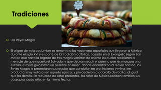 Tradiciones

 Los Reyes Magos
 El origen de esta costumbre se remonta a los misioneros españoles que llegaron a México
durante el siglo XVI y es parte de la tradición católica, basada en el Evangelio según San
Mateo que narra la llegada de tres magos venidos de oriente los cuales recibieron el
mensaje de que nacería el Salvador y que debían seguir el camino que les marcara una
estrella, esta los guío hasta un pesebre en Belén donde encontraron al recién nacido, los
Reyes Magos le presentaron sus regalos que consistían en oro, incienso y mirra, tres
productos muy valiosos en aquella época, y procedieron a adorarlo de rodillas al igual
que los demás. En recuerdo de estos presentes, los niños de México reciben también sus
obsequios cada año, en la misma fecha.

 