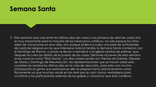 Semana Santa

 Esta semana que cae entre los últimos días de marzo y los primeros de abril de cada año
es muy importante para la mayoría de los mexicanos católicos, no solo porque los niños
salen de vacaciones en esos días, sino porque se lleva a cabo una serie de actividades
de carácter religioso en las que interviene toda la familia, la Semana Santa comienza con
el Domingo de Ramos, cuando se llevan a bendecir a la iglesia ramitos de palmas, que
después se colocan detrás de la puerta de las casas. Del lunes al jueves de esta semana
se les conoce como "Días Santos". Los días subsecuentes son Viernes de Dolores, Sábado
de Gloria y Domingo de Resurrección, las representaciones que se hacen sobre esto
consisten en recrear los últimos días en la vida de Jesucristo, para esto con mucha
anticipación la gente que participa en ello se prepara tanto anímicamente como
físicamente ya que muchas veces es tan real que se usan clavos verdaderos para
crucificar a los participantes además de los golpes y cansancio que esto conlleva.

 