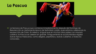 La Pascua

 La Semana de Pascua que comienza inmediatamente después del Domingo de
Resurrección es ciertamente época de festividad y jubilo, pues estamos celebrando la
resurrección de Cristo. En México, al igual que en muchos otros países con mayoría
católica, la Pascua se celebra en grande. Antiguamente se acostumbraba regalar
dulces típicos mexicanos, como alegrías, pepitorias y dulces cubiertos, a todos los
conocidos.

 