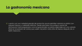 La gastronomía mexicana

 cuenta con una variedad grande de productos que le permiten sazonar sus platos con
sabores intensos y calidades distintas. Desde pescados a la antigua usanza de
Michoacán hasta preparados como el guacamole; sus platos regionales son una variada
fiesta en el paladar de turistas que suelen necesitar varios días de reposo después de un
festín mexicano.

 