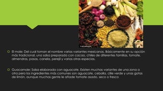  El mole: Del cual toman el nombre varias variantes mexicanas. Básicamente en su opción
más tradicional, una salsa preparada con cacao, chiles de diferentes familias, tomate,
almendras, pasas, canela, perejil y varias otras especias.
 Guacamole: Salsa elaborada con aguacate. Existen muchas variantes de una zona a
otra pero los ingredientes más comunes son aguacate, cebolla, clile verde y unas gotas
de limón, aunque muchas gente le añade tomate asado, seco o fresco

 