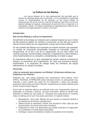 La Cultura en las Startup
Los nuevos tiempos de la vida organizacional han permitido que la
Cultura se interprete desde otros escenarios, y en la actualidad es importante
conocer el comportamiento de las personas, en las nuevas formas de
empresas que hoy día se conocen, caso de las Startup. Para ello en el Foro se
propone dialogar al respecto, conduciendo el cierre del Foro a responder a la
interrogante: ¿Están las Startup cambiando las interpretaciones clásicas de la
Cultura en las Organizaciones? ¿Cómo? ¿Por qué?
Introducción,
Que son los Startup y cuál es su importancia
Actualmente la tecnología es necesaria para cualquier negocio ya que a través
de ella podemos acelerar los cambios y evolucionar. Es por ello que surge la
idea de innovar dentro de una organización a través de la Cultura Startup.
En ese contexto las Startups son empresas de reciente creación que presentan
un modelo de crecimiento considerable, fomentan la innovación, pasión y
transparencia, en el día a día de su organización. Es por este motivo que
muchas empresas convencionales comienzan a plantearse la cultura Startup y
cómo implementarla en su compañía, considerándola un modelo a seguir.
Su importancia radica en su gran capacidad de cambio, esfuerzo constante de
trabajo y el crecimiento de la organización. Es, decir que aumenta el espíritu
emprendedor y la capacidad de trabajar todos los miembros del equipo
disfrutando en su espacio de trabajo.
Desarrollo,
¿Qué es necesario para empezar una Startup? ¿Empresas exitosas que
empezaron con Startup?
Podemos ver que varias empresas que comenzaron como startup, como
APPLE, GOOGLE, STARBUCKS estas empresas tenían un presupuesto muy
reducido y poco interés por parte de los inversores y ahora son grandes
empresas reconocidas por todo el Mundo, inspirémonos en estas historias para
formar nuestro propio negocio.
Como bien lo sabemos Startup se entiende como una organización capaz de
desarrollar un producto o servicio de gran innovación, donde su diseño está
orientado al cliente por otra parte es necesario que apliquemos en nuestras
vidas un startup por lo cual hay pasos para tener un negocio exitoso:
 Necesitamos tener bien definido de qué manera tu producto atraerá a
los clientes de las demás competencias.
 Debes buscar la necesidad o deseo que resuelva tu idea, algo que sea
emocionante y funcional sobre todo novedoso.
 Enfóquate en crear una descripción que pueda encender la imaginación
de tus clientes e inversionistas potenciales.
 Investigar, buscar proveedores y habla con expertos de la industria.
 