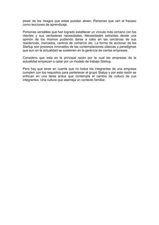 pesar de los riesgos que estas puedan atraer. Personas que ven al fracaso
como lecciones de aprendizaje.
Personas versátiles que han logrado establecer un vínculo más cercano con los
clientes y sus verdaderas necesidades. Necesidades extraídas desde una
opinión de los mismos pudiendo darse a cabo en las cercanías de sus
residencias, mercados, centros de comercio etc. La forma de accionar de los
Startup son procesos innovados de las contemplaciones clásicas y paradigmas
que aun en la actualidad se sostienen en la gerencia de ciertas empresas.
Considero que esta es la principal razón por la cual las empresas de la
actualidad empiezan a optar por un modelo de trabajo Startup.
Pero hay que tener en cuenta que no todos los integrantes de una empresa
cumplen con los requisitos para pertenecer al grupo Statup y por esta razón se
enfocan en una tarea ardua que contempla el cambio de cultura de sus
integrantes. Una cultura que asemeja un contexto familiar.
 