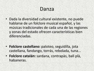 Danza
• Dada la diversidad cultural existente, no puede
  hablarse de un folclore musical español, y las
  músicas tradicionales de cada una de las regiones
  y zonas del estado ofrecen características bien
  diferenciadas.

• Folclore castellano: paloteo, seguidilla, jota
  castellana, fandango, torrás, rebolada, tuna...
• Folclore catalán: sardana, contrapàs, ball plà,
  habaneras.
 
