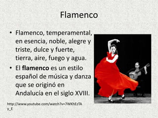 Flamenco
 • Flamenco, temperamental,
   en esencia, noble, alegre y
   triste, dulce y fuerte,
   tierra, aire, fuego y agua.
 • El flamenco es un estilo
   español de música y danza
   que se originó en
   Andalucía en el siglo XVIII.
http://www.youtube.com/watch?v=7WKhEzTA
y_E
 