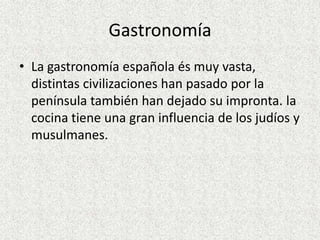 Gastronomía
• La gastronomía española és muy vasta,
  distintas civilizaciones han pasado por la
  península también han dejado su impronta. la
  cocina tiene una gran influencia de los judíos y
  musulmanes.
 