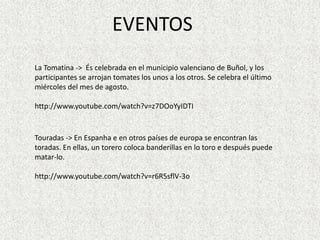 EVENTOS
La Tomatina -> És celebrada en el municipio valenciano de Buñol, y los
participantes se arrojan tomates los unos a los otros. Se celebra el último
miércoles del mes de agosto.

http://www.youtube.com/watch?v=z7DOoYyIDTI


Touradas -> En Espanha e en otros países de europa se encontran las
toradas. En ellas, un torero coloca banderillas en lo toro e después puede
matar-lo.

http://www.youtube.com/watch?v=r6R5sflV-3o
 
