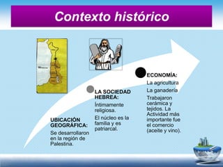 Contexto histórico
UBICACIÓN
GEOGRÁFICA:
Se desarrollaron
en la región de
Palestina.
LA SOCIEDAD
HEBREA:
Íntimamente
religiosa.
El núcleo es la
familia y es
patriarcal.
ECONOMÍA:
La agricultura
La ganadería
Trabajaron
cerámica y
tejidos. La
Actividad más
importante fue
el comercio
(aceite y vino).
 