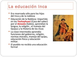 La educación Inca Era reservada sólo para los hijos del Inca y de la nobleza Educación de la Nobleza: Impartida en los  Yachayhuasi  (Casa del saber) por el  Amauta  (Sabio), aprendían la lengua, la religión , el manejo del Quipus y la Historia de los incas La clase intermedia aprendía: funciones del gobierno, religión, normas morales, manejo del quipu, educación física y educación militar. El pueblo no recibía una educación formal 