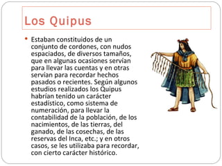 Los Quipus Estaban constituidos de un conjunto de cordones, con nudos espaciados, de diversos tamaños, que en algunas ocasiones servían para llevar las cuentas y en otras servían para recordar hechos pasados o recientes. Según algunos estudios realizados los Quipus habrían tenido un carácter estadístico, como sistema de numeración, para llevar la contabilidad de la población, de los nacimientos, de las tierras, del ganado, de las cosechas, de las reservas del Inca, etc.; y en otros casos, se les utilizaba para recordar, con cierto carácter histórico. 
