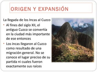 ORIGEN Y EXPANSIÓN La llegada de los Incas al Cuzco Al fines del siglo XII, el antiguo Cuzco se convertía en la ciudad más importante de ese entonces Los incas llegaron al Cuzco como resultado de una migración general. No se conoce el lugar preciso de su partida ni cuales fueron exactamente sus raíces 