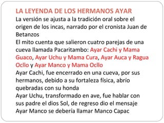 LA LEYENDA DE LOS HERMANOS AYAR La versión se ajusta a la tradición oral sobre el origen de los incas, narrado por el cronista Juan de Betanzos El mito cuenta que salieron cuatro parejas de una cueva llamada Pacaritambo:  Ayar Cachi y Mama Guaco ,  Ayar Uchu y Mama Cura ,  Ayar Auca y Ragua Ocllo  y  Ayar Manco y Mama Ocllo Ayar Cachi, fue encerrado en una cueva, por sus hermanos, debido a su fortaleza física, abrío quebradas con su honda Ayar Uchu, transformado en ave, fue hablar con sus padre el dios Sol, de regreso dio el mensaje Ayar Manco se debería llamar Manco Capac 