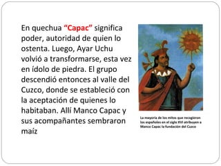 En quechua  “Capac”  significa poder, autoridad de quien lo ostenta. Luego, Ayar Uchu volvió a transformarse, esta vez en ídolo de piedra. El grupo descendió entonces al valle del Cuzco, donde se estableció con la aceptación de quienes lo habitaban. Allí Manco Capac y sus acompañantes sembraron maíz La mayoría de los mitos que recogieron los españoles en el siglo XVI atribuyen a Manco Capac la fundación del Cuzco 