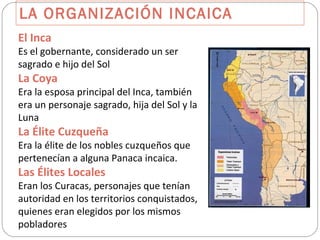 LA ORGANIZACIÓN INCAICA El Inca Es el gobernante, considerado un ser sagrado e hijo del Sol La Coya Era la esposa principal del Inca, también era un personaje sagrado, hija del Sol y la Luna La Élite Cuzqueña Era la élite de los nobles cuzqueños que pertenecían a alguna Panaca incaica. Las Élites Locales Eran los Curacas, personajes que tenían autoridad en los territorios conquistados, quienes eran elegidos por los mismos pobladores 