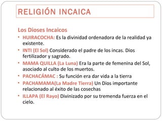 RELIGIÓN INCAICA Los Dioses Incaicos HUIRACOCHA:  Es la divinidad ordenadora de la realidad ya existente. INTI (El Sol)  Considerado el padre de los incas. Dios fertilizador y sagrado. MAMA QUILLA (La Luna)  Era la parte de femenina del Sol, asociado al culto de los muertos. PACHACÁMAC :  Su función era dar vida a la tierra PACHAMAMA(La Madre Tierra)  Un Dios importante relacionado al éxito de las cosechas ILLAPA (El Rayo)  Divinizado por su tremenda fuerza en el cielo. 