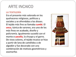 ARTE INCAICO LA TEXTILERÍA Era el presente más valorado en los quehaceres religiosos, políticos y sociales y se ofrendaba a los dioses. El tejido más fino se llamaba  cumbi . El  uncu , túnica de varones, era uno de los más finos en acabado, diseño y policromía. Igualmente sucedió con el manto o  yacolla , la chuspa y el gorro. De vivos colores, el tejido incaico se hizo a partir de lana de camélidos o de algodón y fue decorado con una combinación de motivos geométricos y zoomorfos 
