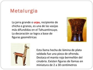 Metalurgia La jarra grande o  urpu , recipiente de chicha o granos, es una de las vasijas más difundidas en el Tahuantinsuyo. La decoración se logra a base de figuras geométricas Esta llama hecha de lámina de plata soldada fue una pieza de ofrenda. Destaca el manto rojo bermellón del cinabrio. Existen figuras de llamas en miniatura de 2 a 30 centímetros 