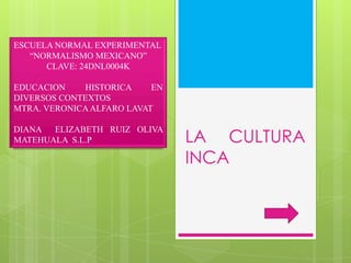 ESCUELA NORMAL EXPERIMENTAL
“NORMALISMO MEXICANO”
CLAVE: 24DNL0004K
EDUCACION
HISTORICA
EN
DIVERSOS CONTEXTOS
MTRA. VERONICA ALFARO LAVAT

DIANA ELIZABETH RUIZ OLIVA
MATEHUALA S.L.P

LA CULTURA
INCA

 