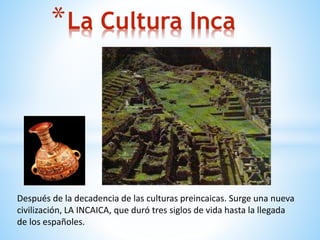 Después de la decadencia de las culturas preincaicas. Surge una nueva
civilización, LA INCAICA, que duró tres siglos de vida hasta la llegada
de los españoles.
*La Cultura Inca
 