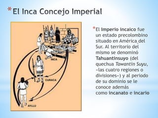 *
*El Imperio incaico fue
un estado precolombino
situado en América del
Sur. Al territorio del
mismo se denominó
Tahuantinsuyo (del
quechua Tawantin Suyu,
«las cuatro regiones o
divisiones») y al periodo
de su dominio se le
conoce además
como incanato e incario
 