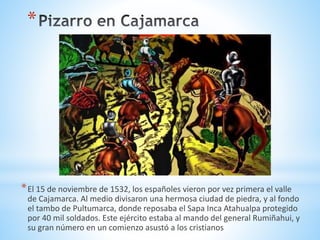 *
*El 15 de noviembre de 1532, los españoles vieron por vez primera el valle
de Cajamarca. Al medio divisaron una hermosa ciudad de piedra, y al fondo
el tambo de Pultumarca, donde reposaba el Sapa Inca Atahualpa protegido
por 40 mil soldados. Este ejército estaba al mando del general Rumiñahui, y
su gran número en un comienzo asustó a los cristianos
 