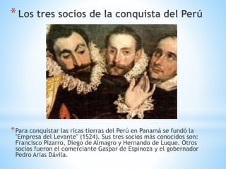 *
*Para conquistar las ricas tierras del Perú en Panamá se fundó la
"Empresa del Levante" (1524). Sus tres socios más conocidos son:
Francisco Pizarro, Diego de Almagro y Hernando de Luque. Otros
socios fueron el comerciante Gaspar de Espinoza y el gobernador
Pedro Arias Dávila.
 