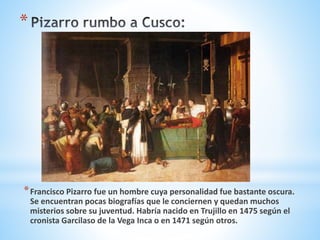 *
*Francisco Pizarro fue un hombre cuya personalidad fue bastante oscura.
Se encuentran pocas biografías que le conciernen y quedan muchos
misterios sobre su juventud. Habría nacido en Trujillo en 1475 según el
cronista Garcilaso de la Vega Inca o en 1471 según otros.
 