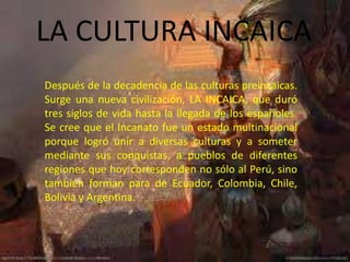 LA CULTURA INCAICA
Después de la decadencia de las culturas preincaicas.
Surge una nueva civilización, LA INCAICA, que duró
tres siglos de vida hasta la llegada de los españoles.
Se cree que el Incanato fue un estado multinacional
porque logró unir a diversas culturas y a someter
mediante sus conquistas, a pueblos de diferentes
regiones que hoy corresponden no sólo al Perú, sino
también forman para de Ecuador, Colombia, Chile,
Bolivia y Argentina.
 