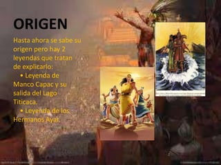 ORIGEN
Hasta ahora se sabe su
origen pero hay 2
leyendas que tratan
de explicarlo:
   • Leyenda de
Manco Capac y su
salida del Lago
Titicaca.
   • Leyenda de los
Hermanos Ayar.
 