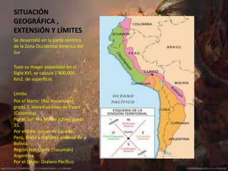 SITUACIÓN
GEOGRÁFICA ,
EXTENSIÓN Y LÍMITES
Se desarrolló en la parte céntrica
de la Zona Occidental América del
Sur

Tuvo su mayor expansión en el
Siglo XVI, se calcula 1’800,000
Km2. de superficie.

Limita:
Por el Norte: (Río Ancamayo)
grado 2, inmediaciones de Pasto
(Colombia).
Por el Sur: Rio Maule (Chile) grado
35.
Por el Este: Selvas de Ecuador,
Perú, Brasil y regiones andinas de
Bolivia.
Región Nor-Oeste (Tucumán)
Argentina.
Por el Oeste: Océano Pacífico.
 
