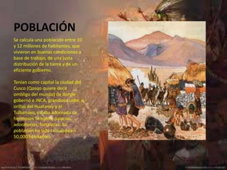 POBLACIÓN
Se calcula una población entre 10
y 12 millones de habitantes, que
vivieron en buenas condiciones a
base de trabajo, de una justa
distribución de la tierra y de un
eficiente gobierno.

Tenían como capital la ciudad del
Cusco (Qosqo quiere decir
ombligo del mundo) de donde
gobernó e INCA, grandiosa urbe, a
orillas del Huatanay y el
Tullumayo, estaba adornada de
hermosos Templos, palacios,
adoratorios, fortalezas. Su
población ha sido calculada en
50,000 habitantes
 