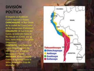 DIVISIÓN
POLÍTICA
El Imperio se dividió en
Cuatro regiones o Suyos:
CHINCHASUYO: Al Nor-Oeste
de la ciudad del Cusco hasta
el Rio Ancasmayo (Colombia).
COLLASUYO: Al Sud-Este del
Cusco, se extendió hasta el
Río Maule en (Chile), por el
Este, hasta Bolivia y Tucumán
(Argentina).
CONTISUYO: Sud-Oeste del
Cusco (Departamento de
Apurímac, Ica, Arequipa,
Moquegua y Tacna).
ANTISUYO: Al Nor-Este del
Cuaco, se extendía hasta la
Selva, Amazónica (Ceja de
Montaña).
 