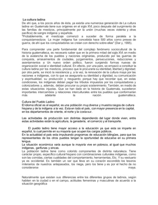 La cultura ladina
De ahí que, a los pocos años de ésta, ya existía una numerosa generación de La cultura
ladina en Guatemala tiene sus orígenes en el siglo XVI, poco después del surgimiento de
las familias de mestizos, principalmente por la unión (muchas veces violenta y otras
pacífica) de sangre indígena y española.
"Probablemente, el mestizaje comenzó a suceder de forma paralela a la
conquistamestizos La mujer indígena fue concebida hace 500 años como presea de
guerra, de ahí que los conquistadores se creían con derecho sobre ellas" (Dar y, 1995).
Para comprender una parte fundamental del complejo fenómeno sociocultural de la
historia guatemalteca, es necesario saber que en la primera mitad del siglo XVI, en medio
de la avalancha de los pueblos y naciones originarias, producido por las guerras de
conquista, arrasamientos de ciudades, juzgamientos, persecuciones, reducciones y
asentamientos a Un nuevo orden político, fueron surgiendo formas nuevas de
organización social e identidad cultural. En efecto, por una pare, se empezó a constituir la
cultura ladina por los mestizos, proceso que le procuraría su identidad, libertad y dignidad;
por otra parte, se inició la resistencia y, a la vez, la renovación de la cultura maya por las
naciones e indígenas, con lo que se aseguraría su identidad y dignidad, su comunicación
y espiritualidad, su producción y resguardo; porque hay que recordar que, en estas
condiciones, los indígenas debían pagar los tributos impuestos por los conquistadores y
colonizadores y, además, debían procurar su propio sostenimiento. También, en medio de
estas situaciones injustas. Que se han dado en la historia de Guatemala, sucedieron
importantes intercambios y relaciones interculturales entre los pueblos que conformarían
más adelante la nación guatemalteca.
Cultura del Pueblo Ladino
El idioma oficial es el español, es una población muy diversa y muestra rasgos de cultura
hispana y de la indígena a la vez. Esta en todo el país, con mayor presencia en la capital,
en los departamentos de oriente, el norte y la costa sur.
Las actividades de producción son distintas dependiendo del lugar donde viven, entre
estas actividades están la agricultura, la ganadería, el comercio y el transporte.
El pueblo ladino tiene mayor acceso a la educación ya que esta se imparte en
español, lo cual permite en su mayoría que ocupen los cargos públicos.
En la actualidad el país esta impulsando programas de educación bilingües, para que los
representantes de los otros pueblos tengan la oportunidad de educarse en su primera
lengua.
La situación económica varía aunque la mayoría vive en pobreza, al igual que muchos
indígenas, garífunas y xincas.
La población ladina tiene como colorido componentes de distinta naturaleza. Tiene
carácter propio, específico cultural hispano con combinaciones culturales indígenas, como
son las comidas, ciertas cualidades del comportamiento, herramientas, Etc. Y su vestuario
ya es occidental. Es también un ser que lleva en su corazón escondido los tesoros
milenarios de nuestros antepasados, los niega, pero los tiene y es por el hecho de no
considerarse maya.
Naturalmente que existen sus diferencias entre los diferentes grupos de ladinos, según
habiten en la ciudad o en el campo, actitudes femeninas y masculinas de acuerdo a la
situación geográfica
 