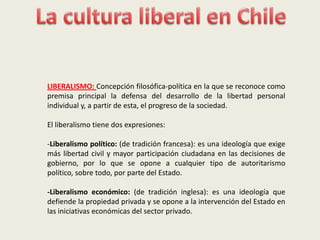 La cultura liberal en Chile LIBERALISMO: Concepción filosófica-política en la que se reconoce como premisa principal la defensa del desarrollo de la libertad personal individual y, a partir de esta, el progreso de la sociedad.   El liberalismo tiene dos expresiones: -Liberalismo político: (de tradición francesa): es una ideología que exige más libertad civil y mayor participación ciudadana en las decisiones de gobierno, por lo que se opone a cualquier tipo de autoritarismo político, sobre todo, por parte del Estado. -Liberalismo económico: (de tradición inglesa): es una ideología que defiende la propiedad privada y se opone a la intervención del Estado en las iniciativas económicas del sector privado. 