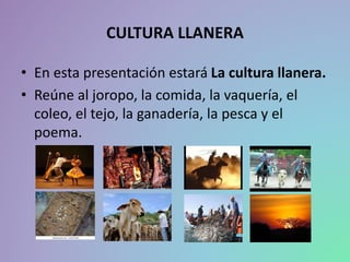 CULTURA LLANERA
• En esta presentación estará La cultura llanera.
• Reúne al joropo, la comida, la vaquería, el
coleo, el tejo, la ganadería, la pesca y el
poema.
 