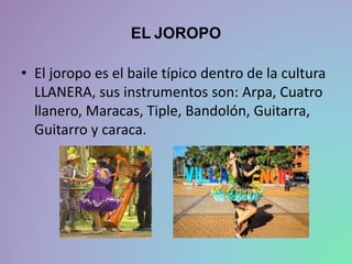 EL JOROPO
• El joropo es el baile típico dentro de la cultura
LLANERA, sus instrumentos son: Arpa, Cuatro
llanero, Maracas, Tiple, Bandolón, Guitarra,
Guitarro y caraca.
 