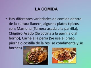 LA COMIDA
• Hay diferentes variedades de comida dentro
de la cultura llanera, algunos platos típicos
son: Mamona (Ternera asada a la parrilla),
Chigüiro Asado (Se cocina a la parrilla o al
horno), Carne a la perra (Se usa el brazo,
pierna o costilla de la res, se condimenta y se
hornea).
 