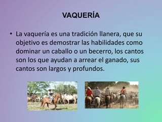 VAQUERÍA
• La vaquería es una tradición llanera, que su
objetivo es demostrar las habilidades como
dominar un caballo o un becerro, los cantos
son los que ayudan a arrear el ganado, sus
cantos son largos y profundos.
 