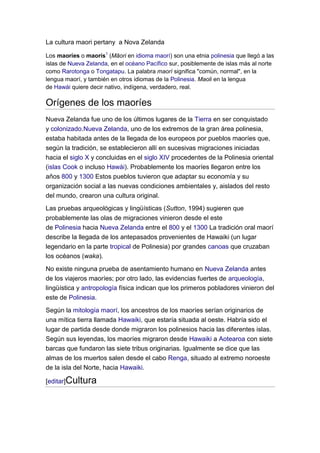 La cultura maori pertany a Nova Zelanda

Los maoríes o maorís1 (Māori en idioma maorí) son una etnia polinesia que llegó a las
islas de Nueva Zelanda, en el océano Pacífico sur, posiblemente de islas más al norte
como Rarotonga o Tongatapu. La palabra maorí significa "común, normal", en la
lengua maorí, y también en otros idiomas de la Polinesia. Maoli en la lengua
de Hawái quiere decir nativo, indígena, verdadero, real.

Orígenes de los maoríes
Nueva Zelanda fue uno de los últimos lugares de la Tierra en ser conquistado
y colonizado.Nueva Zelanda, uno de los extremos de la gran área polinesia,
estaba habitada antes de la llegada de los europeos por pueblos maoríes que,
según la tradición, se establecieron allí en sucesivas migraciones iniciadas
hacia el siglo X y concluidas en el siglo XIV procedentes de la Polinesia oriental
(islas Cook o incluso Hawái). Probablemente los maoríes llegaron entre los
años 800 y 1300 Estos pueblos tuvieron que adaptar su economía y su
organización social a las nuevas condiciones ambientales y, aislados del resto
del mundo, crearon una cultura original.
Las pruebas arqueológicas y lingüísticas (Sutton, 1994) sugieren que
probablemente las olas de migraciones vinieron desde el este
de Polinesia hacia Nueva Zelanda entre el 800 y el 1300 La tradición oral maorí
describe la llegada de los antepasados provenientes de Hawaiki (un lugar
legendario en la parte tropical de Polinesia) por grandes canoas que cruzaban
los océanos (waka).
No existe ninguna prueba de asentamiento humano en Nueva Zelanda antes
de los viajeros maoríes; por otro lado, las evidencias fuertes de arqueología,
lingüística y antropología física indican que los primeros pobladores vinieron del
este de Polinesia.
Según la mitología maorí, los ancestros de los maoríes serían originarios de
una mítica tierra llamada Hawaiki, que estaría situada al oeste. Habría sido el
lugar de partida desde donde migraron los polinesios hacia las diferentes islas.
Según sus leyendas, los maoríes migraron desde Hawaiki a Aotearoa con siete
barcas que fundaron las siete tribus originarias. Igualmente se dice que las
almas de los muertos salen desde el cabo Renga, situado al extremo noroeste
de la isla del Norte, hacia Hawaiki.

[editar]Cultura
 