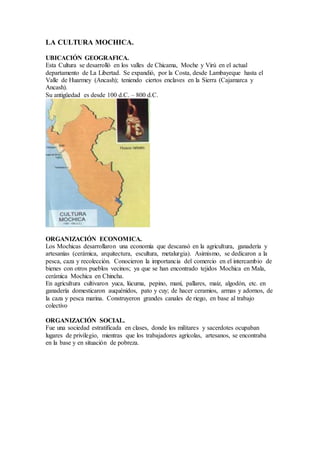 LA CULTURA MOCHICA.
UBICACIÓN GEOGRAFICA.
Esta Cultura se desarrolló en los valles de Chicama, Moche y Virú en el actual
departamento de La Libertad. Se expandió, por la Costa, desde Lambayeque hasta el
Valle de Huarmey (Ancash); teniendo ciertos enclaves en la Sierra (Cajamarca y
Ancash).
Su antigüedad es desde 100 d.C. – 800 d.C.
ORGANIZACIÓN ECONOMICA.
Los Mochicas desarrollaron una economía que descansó en la agricultura, ganadería y
artesanías (cerámica, arquitectura, escultura, metalurgia). Asimismo, se dedicaron a la
pesca, caza y recolección. Conocieron la importancia del comercio en el intercambio de
bienes con otros pueblos vecinos; ya que se han encontrado tejidos Mochica en Mala,
cerámica Mochica en Chincha.
En agricultura cultivaron yuca, lúcuma, pepino, maní, pallares, maíz, algodón, etc. en
ganadería domesticaron auquénidos, pato y cuy; de hacer ceramios, armas y adornos, de
la caza y pesca marina. Construyeron grandes canales de riego, en base al trabajo
colectivo
ORGANIZACIÓN SOCIAL.
Fue una sociedad estratificada en clases, donde los militares y sacerdotes ocupaban
lugares de privilegio, mientras que los trabajadores agrícolas, artesanos, se encontraba
en la base y en situación de pobreza.
 