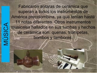 MÚSICA

Fabricaron antaras de cerámica que
superan a todos los instrumentos de
América precolombina, ya que tenían hasta
11 notas diferentes. Otros instrumentos
musicales hallados en sus tumbas y hechos
de cerámica son: quenas, trompetas,
bombos y tambores.

 